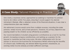 CASE STUDY GRAPHIC: One client, a business owner, approached us seeking to maximise his pension fund to €2 million within five years, ensuring it could support his desired retirement lifestyle. After a detailed review of his financial situation, it was clear a comprehensive plan was needed. His retirement income would come from multiple sources, including the state pension, rental income, and private pensions. However, his primary objective was passing wealth to his children as tax efficiently as possible. Our recommendations included using pension contributions as a tool for tax-free growth, increasing company contributions, and setting up a pension for his spouse to maximise tax-free lump sums. We also collaborated with his tax adviser to structure the business for Entrepreneur Relief, enhancing the benefits of a future sale. Additionally, we advised deferring pension drawdowns, as existing rental income already provided sufficient earnings.